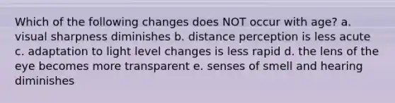 Which of the following changes does NOT occur with age? a. visual sharpness diminishes b. distance perception is less acute c. adaptation to light level changes is less rapid d. the lens of the eye becomes more transparent e. senses of smell and hearing diminishes