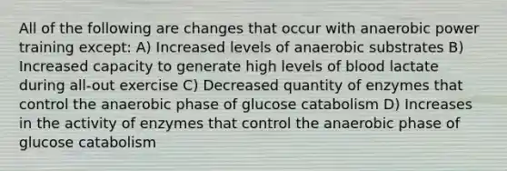 All of the following are changes that occur with anaerobic power training except: A) Increased levels of anaerobic substrates B) Increased capacity to generate high levels of blood lactate during all-out exercise C) Decreased quantity of enzymes that control the anaerobic phase of glucose catabolism D) Increases in the activity of enzymes that control the anaerobic phase of glucose catabolism