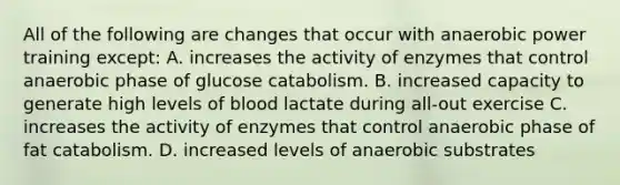 All of the following are changes that occur with anaerobic power training except: A. increases the activity of enzymes that control anaerobic phase of glucose catabolism. B. increased capacity to generate high levels of blood lactate during all-out exercise C. increases the activity of enzymes that control anaerobic phase of fat catabolism. D. increased levels of anaerobic substrates