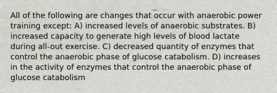 All of the following are changes that occur with anaerobic power training except: A) increased levels of anaerobic substrates. B) increased capacity to generate high levels of blood lactate during all-out exercise. C) decreased quantity of enzymes that control the anaerobic phase of glucose catabolism. D) increases in the activity of enzymes that control the anaerobic phase of glucose catabolism