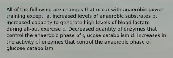 All of the following are changes that occur with anaerobic power training except: a. Increased levels of anaerobic substrates b. Increased capacity to generate high levels of blood lactate during all-out exercise c. Decreased quantity of enzymes that control the anaerobic phase of glucose catabolism d. Increases in the activity of enzymes that control the anaerobic phase of glucose catabolism