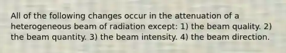 All of the following changes occur in the attenuation of a heterogeneous beam of radiation except: 1) the beam quality. 2) the beam quantity. 3) the beam intensity. 4) the beam direction.