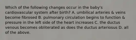 Which of the following changes occur in the baby's cardiovascular system after birth? A. umbilical arteries & veins become fibrosed B. pulmonary circulation begins to function & pressure in the left side of the heart increases C. the ductus venous becomes obliterated as does the ductus arteriosus D. all of the above.