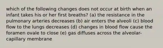 which of the following changes does not occur at birth when an infant takes his or her first breaths? (a) the resistance in the pulmonary arteries decreases (b) air enters the alveoli (c) blood flow to the lungs decreases (d) changes in blood flow cause the foramen ovale to close (e) gas diffuses across the alveolar-capillary membrane