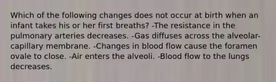 Which of the following changes does not occur at birth when an infant takes his or her first breaths? -The resistance in the pulmonary arteries decreases. -Gas diffuses across the alveolar-capillary membrane. -Changes in blood flow cause the foramen ovale to close. -Air enters the alveoli. -Blood flow to the lungs decreases.