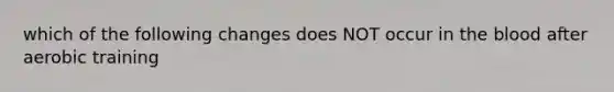 which of the following changes does NOT occur in the blood after aerobic training