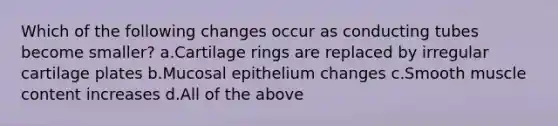 Which of the following changes occur as conducting tubes become smaller? a.Cartilage rings are replaced by irregular cartilage plates b.Mucosal epithelium changes c.Smooth muscle content increases d.All of the above