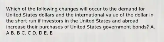 Which of the following changes will occur to the demand for United States dollars and the international value of the dollar in the short run if investors in the United States and abroad increase their purchases of United States government bonds? A. A B. B C. C D. D E. E