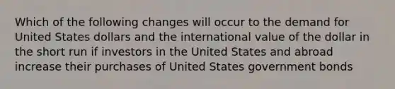 Which of the following changes will occur to the demand for United States dollars and the international value of the dollar in the short run if investors in the United States and abroad increase their purchases of United States government bonds