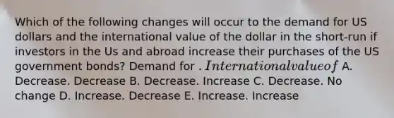 Which of the following changes will occur to the demand for US dollars and the international value of the dollar in the short-run if investors in the Us and abroad increase their purchases of the US government bonds? Demand for . International value of A. Decrease. Decrease B. Decrease. Increase C. Decrease. No change D. Increase. Decrease E. Increase. Increase