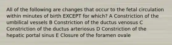 All of the following are changes that occur to the fetal circulation within minutes of birth EXCEPT for which? A Constriction of the umbilical vessels B Constriction of the ductus venosus C Constriction of the ductus arteriosus D Constriction of the hepatic portal sinus E Closure of the foramen ovale