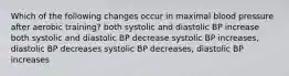 Which of the following changes occur in maximal blood pressure after aerobic training? both systolic and diastolic BP increase both systolic and diastolic BP decrease systolic BP increases, diastolic BP decreases systolic BP decreases, diastolic BP increases