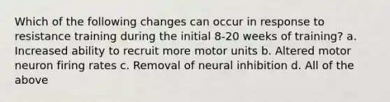 Which of the following changes can occur in response to resistance training during the initial 8-20 weeks of training? a. Increased ability to recruit more motor units b. Altered motor neuron firing rates c. Removal of neural inhibition d. All of the above