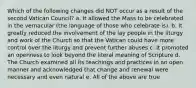 Which of the following changes did NOT occur as a result of the second Vatican Council? a. It allowed the Mass to be celebrated in the vernacular (the language of those who celebrate is). b. It greatly reduced the involvement of the lay people in the liturgy and work of the Church so that the Vatican could have more control over the liturgy and prevent further abuses c. It promoted an openness to look beyond the literal meaning of Scripture d. The Church examined all its teachings and practices in an open manner and acknowledged that change and renewal were necessary and even natural e. All of the above are true