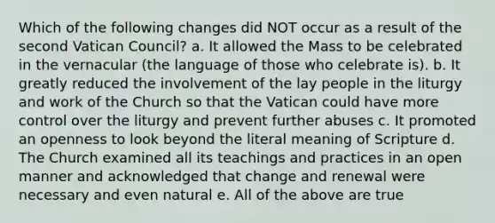 Which of the following changes did NOT occur as a result of the second Vatican Council? a. It allowed the Mass to be celebrated in the vernacular (the language of those who celebrate is). b. It greatly reduced the involvement of the lay people in the liturgy and work of the Church so that the Vatican could have more control over the liturgy and prevent further abuses c. It promoted an openness to look beyond the literal meaning of Scripture d. The Church examined all its teachings and practices in an open manner and acknowledged that change and renewal were necessary and even natural e. All of the above are true