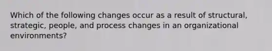 Which of the following changes occur as a result of structural, strategic, people, and process changes in an organizational environments?