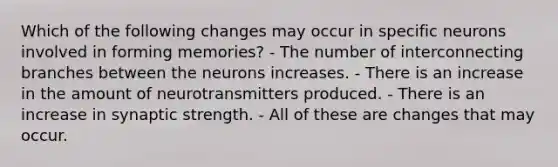 Which of the following changes may occur in specific neurons involved in forming memories? - The number of interconnecting branches between the neurons increases. - There is an increase in the amount of neurotransmitters produced. - There is an increase in synaptic strength. - All of these are changes that may occur.