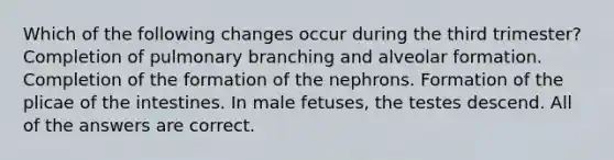 Which of the following changes occur during the third trimester? Completion of pulmonary branching and alveolar formation. Completion of the formation of the nephrons. Formation of the plicae of the intestines. In male fetuses, the testes descend. All of the answers are correct.