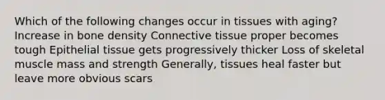 Which of the following changes occur in tissues with aging? Increase in bone density <a href='https://www.questionai.com/knowledge/kYDr0DHyc8-connective-tissue' class='anchor-knowledge'>connective tissue</a> proper becomes tough <a href='https://www.questionai.com/knowledge/k7dms5lrVY-epithelial-tissue' class='anchor-knowledge'>epithelial tissue</a> gets progressively thicker Loss of skeletal muscle mass and strength Generally, tissues heal faster but leave more obvious scars