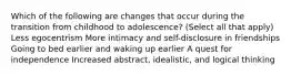 Which of the following are changes that occur during the transition from childhood to adolescence? (Select all that apply) Less egocentrism More intimacy and self-disclosure in friendships Going to bed earlier and waking up earlier A quest for independence Increased abstract, idealistic, and logical thinking