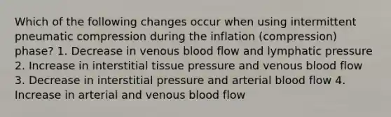 Which of the following changes occur when using intermittent pneumatic compression during the inflation (compression) phase? 1. Decrease in venous blood flow and lymphatic pressure 2. Increase in interstitial tissue pressure and venous blood flow 3. Decrease in interstitial pressure and arterial blood flow 4. Increase in arterial and venous blood flow