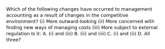 Which of the following changes have occurred to management accounting as a result of changes in the competitive​ environment? ​(i) More​ outward-looking ​(ii) More concerned with finding new ways of managing costs ​(iii) More subject to external regulation Is​ it: A. ​(i) and​ (iii) B. ​(ii) and​ (iii) C. ​(i) and​ (ii) D. All​ three?