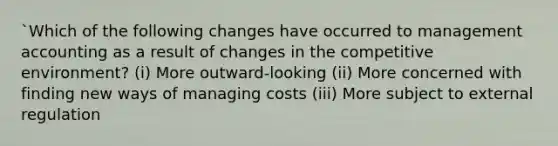 `Which of the following changes have occurred to management accounting as a result of changes in the competitive​ environment? ​(i) More​ outward-looking ​(ii) More concerned with finding new ways of managing costs ​(iii) More subject to external regulation