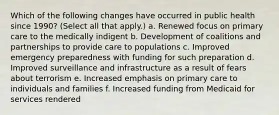 Which of the following changes have occurred in public health since 1990? (Select all that apply.) a. Renewed focus on primary care to the medically indigent b. Development of coalitions and partnerships to provide care to populations c. Improved emergency preparedness with funding for such preparation d. Improved surveillance and infrastructure as a result of fears about terrorism e. Increased emphasis on primary care to individuals and families f. Increased funding from Medicaid for services rendered