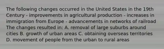 The following changes occurred in the United States in the 19th Century - improvements in agricultural production - increases in immigration from Europe - advancements in networks of railroad The changes resulted in: A. removal of large suburbs around cities B. growth of urban areas C. obtaining overseas territories D. movement of people from the urban to rural areas