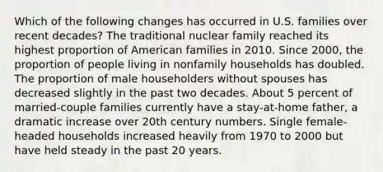 Which of the following changes has occurred in U.S. families over recent decades? The traditional nuclear family reached its highest proportion of American families in 2010. Since 2000, the proportion of people living in nonfamily households has doubled. The proportion of male householders without spouses has decreased slightly in the past two decades. About 5 percent of married-couple families currently have a stay-at-home father, a dramatic increase over 20th century numbers. Single female-headed households increased heavily from 1970 to 2000 but have held steady in the past 20 years.