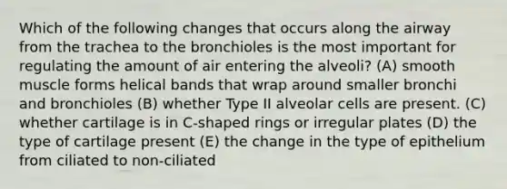 Which of the following changes that occurs along the airway from the trachea to the bronchioles is the most important for regulating the amount of air entering the alveoli? (A) smooth muscle forms helical bands that wrap around smaller bronchi and bronchioles (B) whether Type II alveolar cells are present. (C) whether cartilage is in C-shaped rings or irregular plates (D) the type of cartilage present (E) the change in the type of epithelium from ciliated to non-ciliated