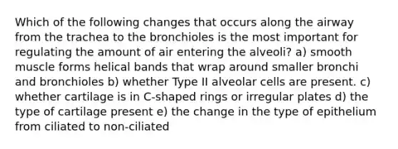 Which of the following changes that occurs along the airway from the trachea to the bronchioles is the most important for regulating the amount of air entering the alveoli? a) smooth muscle forms helical bands that wrap around smaller bronchi and bronchioles b) whether Type II alveolar cells are present. c) whether cartilage is in C-shaped rings or irregular plates d) the type of cartilage present e) the change in the type of epithelium from ciliated to non-ciliated