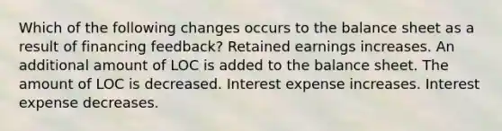 Which of the following changes occurs to the balance sheet as a result of financing feedback? Retained earnings increases. An additional amount of LOC is added to the balance sheet. The amount of LOC is decreased. Interest expense increases. Interest expense decreases.