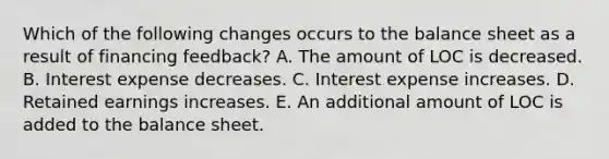 Which of the following changes occurs to the balance sheet as a result of financing feedback? A. The amount of LOC is decreased. B. Interest expense decreases. C. Interest expense increases. D. Retained earnings increases. E. An additional amount of LOC is added to the balance sheet.