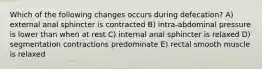 Which of the following changes occurs during defecation? A) external anal sphincter is contracted B) intra-abdominal pressure is lower than when at rest C) internal anal sphincter is relaxed D) segmentation contractions predominate E) rectal smooth muscle is relaxed