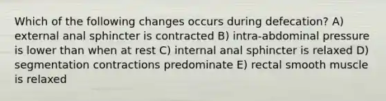 Which of the following changes occurs during defecation? A) external anal sphincter is contracted B) intra-abdominal pressure is lower than when at rest C) internal anal sphincter is relaxed D) segmentation contractions predominate E) rectal smooth muscle is relaxed