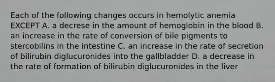 Each of the following changes occurs in hemolytic anemia EXCEPT A. a decrese in the amount of hemoglobin in the blood B. an increase in the rate of conversion of bile pigments to stercobilins in the intestine C. an increase in the rate of secretion of bilirubin diglucuronides into the gallbladder D. a decrease in the rate of formation of bilirubin diglucuronides in the liver