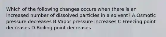 Which of the following changes occurs when there is an increased number of dissolved particles in a solvent? A.Osmotic pressure decreases B.Vapor pressure increases C.Freezing point decreases D.Boiling point decreases