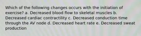 Which of the following changes occurs with the initiation of exercise? a. Decreased blood flow to skeletal muscles b. Decreased cardiac contractility c. Decreased conduction time through the AV node d. Decreased heart rate e. Decreased sweat production