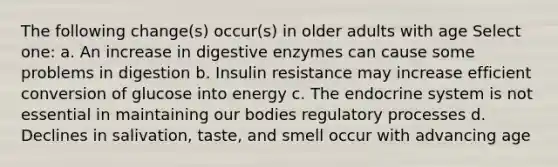 The following change(s) occur(s) in older adults with age Select one: a. An increase in digestive enzymes can cause some problems in digestion b. Insulin resistance may increase efficient conversion of glucose into energy c. The endocrine system is not essential in maintaining our bodies regulatory processes d. Declines in salivation, taste, and smell occur with advancing age