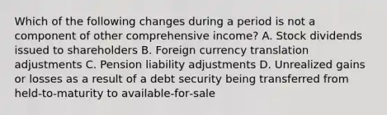 Which of the following changes during a period is not a component of other comprehensive income? A. Stock dividends issued to shareholders B. Foreign currency translation adjustments C. Pension liability adjustments D. Unrealized gains or losses as a result of a debt security being transferred from held‐to‐maturity to available‐for‐sale