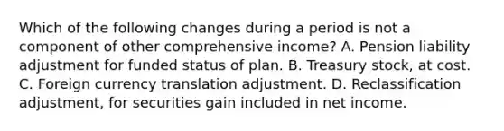 Which of the following changes during a period is not a component of other comprehensive income? A. Pension liability adjustment for funded status of plan. B. Treasury stock, at cost. C. Foreign currency translation adjustment. D. Reclassification adjustment, for securities gain included in net income.