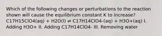 Which of the following changes or perturbations to the reaction shown will cause the equilibrium constant K to increase? C17H15ClO4(aq) + H2O(l) ⇌ C17H14ClO4-(aq) + H3O+(aq) I. Adding H3O+ II. Adding C17H14ClO4- III. Removing water