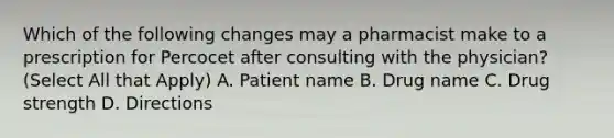 Which of the following changes may a pharmacist make to a prescription for Percocet after consulting with the physician? (Select All that Apply) A. Patient name B. Drug name C. Drug strength D. Directions