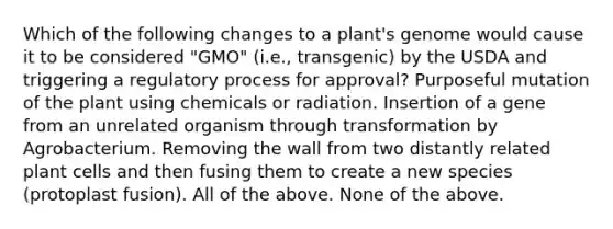 Which of the following changes to a plant's genome would cause it to be considered "GMO" (i.e., transgenic) by the USDA and triggering a regulatory process for approval? Purposeful mutation of the plant using chemicals or radiation. Insertion of a gene from an unrelated organism through transformation by Agrobacterium. Removing the wall from two distantly related plant cells and then fusing them to create a new species (protoplast fusion). All of the above. None of the above.