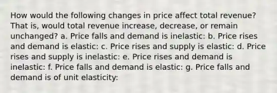 How would the following changes in price affect total revenue? That is, would total revenue increase, decrease, or remain unchanged? a. Price falls and demand is inelastic: b. Price rises and demand is elastic: c. Price rises and supply is elastic: d. Price rises and supply is inelastic: e. Price rises and demand is inelastic: f. Price falls and demand is elastic: g. Price falls and demand is of unit elasticity: