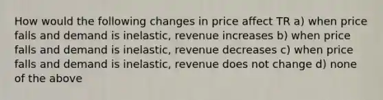 How would the following changes in price affect TR a) when price falls and demand is inelastic, revenue increases b) when price falls and demand is inelastic, revenue decreases c) when price falls and demand is inelastic, revenue does not change d) none of the above