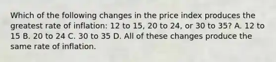 Which of the following changes in the price index produces the greatest rate of inflation: 12 to 15, 20 to 24, or 30 to 35? A. 12 to 15 B. 20 to 24 C. 30 to 35 D. All of these changes produce the same rate of inflation.