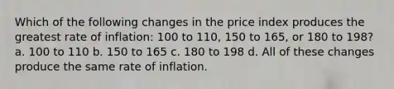 Which of the following changes in the price index produces the greatest rate of inflation: 100 to 110, 150 to 165, or 180 to 198? a. 100 to 110 b. 150 to 165 c. 180 to 198 d. All of these changes produce the same rate of inflation.