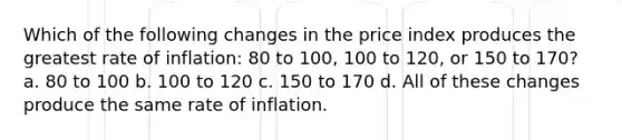 Which of the following changes in the price index produces the greatest rate of inflation: 80 to 100, 100 to 120, or 150 to 170? a. 80 to 100 b. 100 to 120 c. 150 to 170 d. All of these changes produce the same rate of inflation.